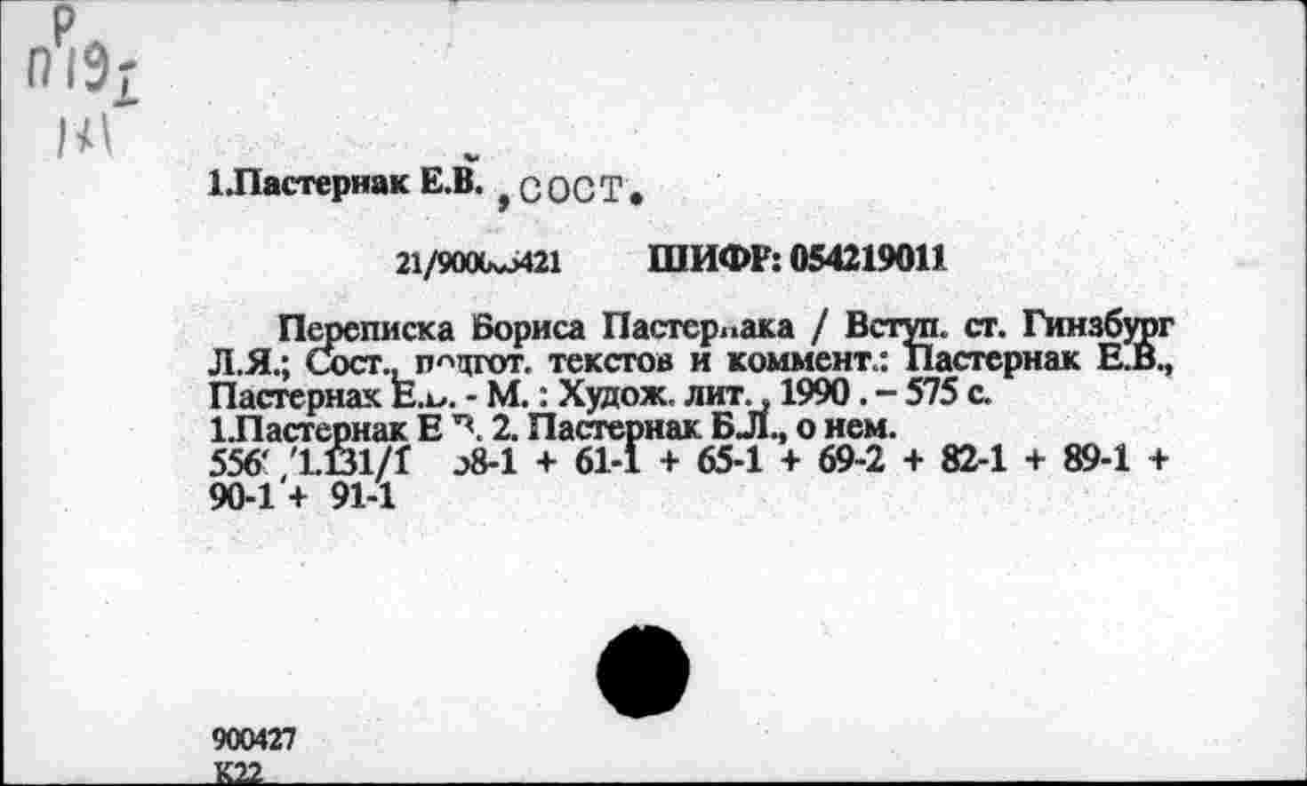 ﻿П1Э£ 1<1
1.Пастернак Е.В. с ОСТ.
21/9000^421 ШИФР: 054219011
Переписка Бориса Пастернака / Вступ. ст. Гинзбург Л.Я.; Сост., п^цгот. текстов и коммент.: Пастернак Е.В., Пастернак Е.о. - М.: Худож. лит., 1990. - 575 с.
1 Пастернак Е 2. Пастернак БЛо нем.
556' '1.61/1 э8-1 + 61-1 + 65-1 + 69-2 + 82-1 + 89-1 + 90-1 + 91-1
900427